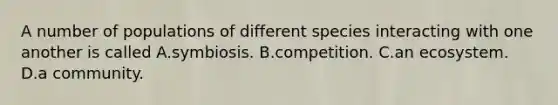 A number of populations of different species interacting with one another is called A.symbiosis. B.competition. C.an ecosystem. D.a community.