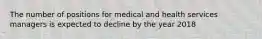 The number of positions for medical and health services managers is expected to decline by the year 2018