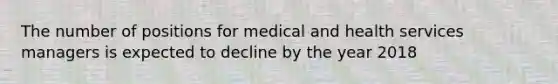 The number of positions for medical and health services managers is expected to decline by the year 2018