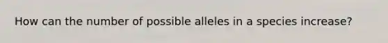 How can the number of possible alleles in a species increase?