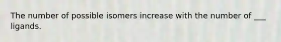 The number of possible isomers increase with the number of ___ ligands.