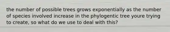 the number of possible trees grows exponentially as the number of species involved increase in the phylogentic tree youre trying to create, so what do we use to deal with this?