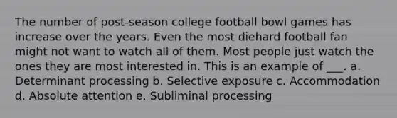 The number of post-season college football bowl games has increase over the years. Even the most diehard football fan might not want to watch all of them. Most people just watch the ones they are most interested in. This is an example of ___. a. Determinant processing b. Selective exposure c. Accommodation d. Absolute attention e. Subliminal processing