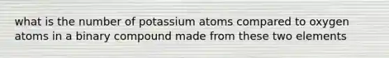 what is the number of potassium atoms compared to oxygen atoms in a binary compound made from these two elements