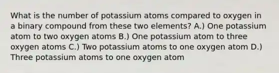 What is the number of potassium atoms compared to oxygen in a binary compound from these two elements? A.) One potassium atom to two oxygen atoms B.) One potassium atom to three oxygen atoms C.) Two potassium atoms to one oxygen atom D.) Three potassium atoms to one oxygen atom