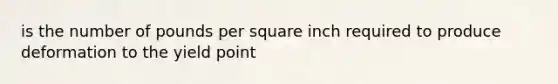 is the number of pounds per square inch required to produce deformation to the yield point