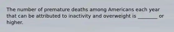 The number of premature deaths among Americans each year that can be attributed to inactivity and overweight is ________ or higher.