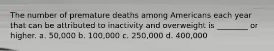 The number of premature deaths among Americans each year that can be attributed to inactivity and overweight is ________ or higher. a. 50,000 b. 100,000 c. 250,000 d. 400,000