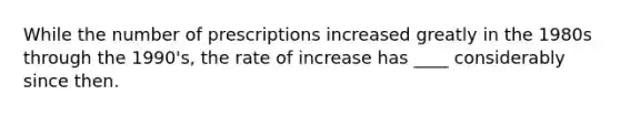 While the number of prescriptions increased greatly in the 1980s through the 1990's, the rate of increase has ____ considerably since then.