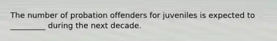 The number of probation offenders for juveniles is expected to _________ during the next decade.