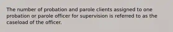 The number of probation and parole clients assigned to one probation or parole officer for supervision is referred to as the caseload of the officer.