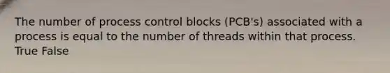 The number of process control blocks (PCB's) associated with a process is equal to the number of threads within that process. True False