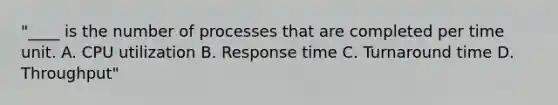 "____ is the number of processes that are completed per time unit. A. CPU utilization B. Response time C. Turnaround time D. Throughput"