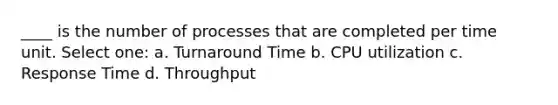 ____ is the number of processes that are completed per time unit. Select one: a. Turnaround Time b. CPU utilization c. Response Time d. Throughput