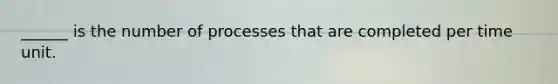 ______ is the number of processes that are completed per time unit.