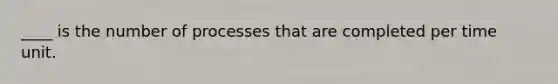 ____ is the number of processes that are completed per time unit.