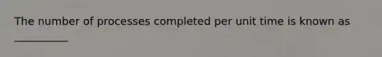 The number of processes completed per unit time is known as __________