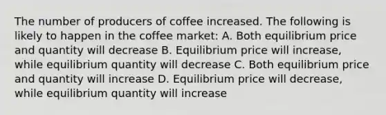 The number of producers of coffee increased. The following is likely to happen in the coffee market: A. Both equilibrium price and quantity will decrease B. Equilibrium price will increase, while equilibrium quantity will decrease C. Both equilibrium price and quantity will increase D. Equilibrium price will decrease, while equilibrium quantity will increase