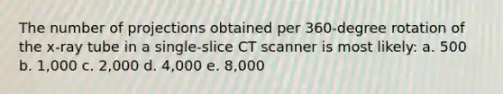 The number of projections obtained per 360-degree rotation of the x-ray tube in a single-slice CT scanner is most likely: a. 500 b. 1,000 c. 2,000 d. 4,000 e. 8,000