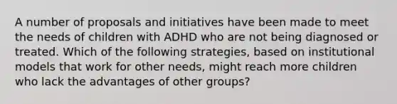 A number of proposals and initiatives have been made to meet the needs of children with ADHD who are not being diagnosed or treated. Which of the following strategies, based on institutional models that work for other needs, might reach more children who lack the advantages of other groups?