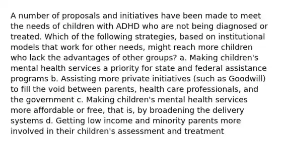 A number of proposals and initiatives have been made to meet the needs of children with ADHD who are not being diagnosed or treated. Which of the following strategies, based on institutional models that work for other needs, might reach more children who lack the advantages of other groups? a. Making children's mental health services a priority for state and federal assistance programs b. Assisting more private initiatives (such as Goodwill) to fill the void between parents, health care professionals, and the government c. Making children's mental health services more affordable or free, that is, by broadening the delivery systems d. Getting low income and minority parents more involved in their children's assessment and treatment