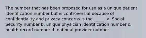 The number that has been proposed for use as a unique patient identification number but is controversial because of confidentiality and privacy concerns is the _____. a. Social Security number b. unique physician identification number c. health record number d. national provider number