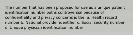 The number that has been proposed for use as a unique patient identification number but is controversial because of confidentiality and privacy concerns is the: a. Health record number b. National provider identifier c. Social security number d. Unique physician identification number