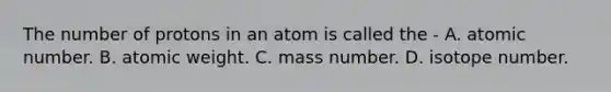 The number of protons in an atom is called the - A. atomic number. B. atomic weight. C. mass number. D. isotope number.