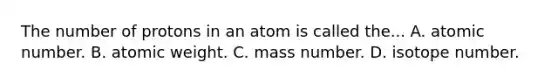 The number of protons in an atom is called the... A. atomic number. B. atomic weight. C. mass number. D. isotope number.