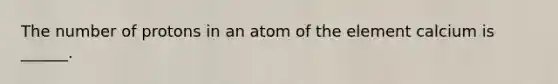 The number of protons in an atom of the element calcium is ______.