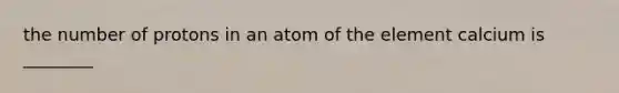 the number of protons in an atom of the element calcium is ________