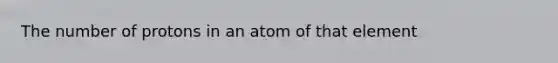 The number of protons in an atom of that element