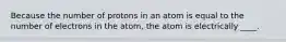 Because the number of protons in an atom is equal to the number of electrons in the atom, the atom is electrically ____.