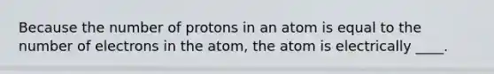 Because the number of protons in an atom is equal to the number of electrons in the atom, the atom is electrically ____.