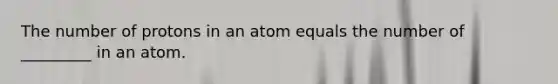 The number of protons in an atom equals the number of _________ in an atom.