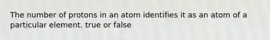 The number of protons in an atom identifies it as an atom of a particular element. true or false