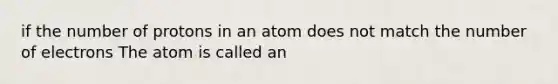 if the number of protons in an atom does not match the number of electrons The atom is called an