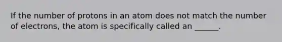 If the number of protons in an atom does not match the number of electrons, the atom is specifically called an ______.