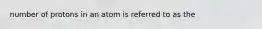 number of protons in an atom is referred to as the