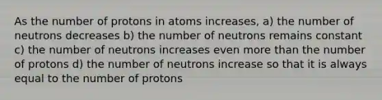 As the number of protons in atoms increases, a) the number of neutrons decreases b) the number of neutrons remains constant c) the number of neutrons increases even <a href='https://www.questionai.com/knowledge/keWHlEPx42-more-than' class='anchor-knowledge'>more than</a> the number of protons d) the number of neutrons increase so that it is always equal to the number of protons