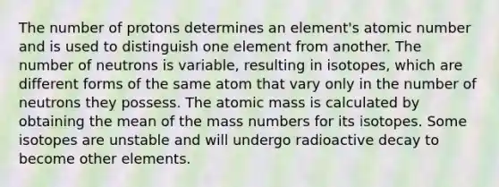 The number of protons determines an element's atomic number and is used to distinguish one element from another. The number of neutrons is variable, resulting in isotopes, which are different forms of the same atom that vary only in the number of neutrons they possess. The atomic mass is calculated by obtaining the mean of the mass numbers for its isotopes. Some isotopes are unstable and will undergo radioactive decay to become other elements.