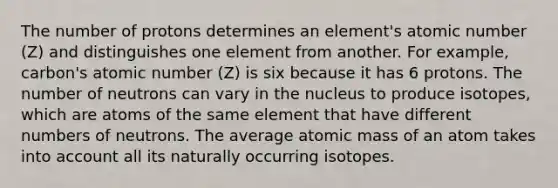 The number of protons determines an element's atomic number (Z) and distinguishes one element from another. For example, carbon's atomic number (Z) is six because it has 6 protons. The number of neutrons can vary in the nucleus to produce isotopes, which are atoms of the same element that have different numbers of neutrons. The average atomic mass of an atom takes into account all its naturally occurring isotopes.