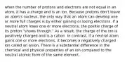 when the number of protons and electrons are not equal in an atom, it has a charge and is an ion. Because protons don't leave an atom's nucleus, the only way that an atom can develop one or more full charges is by either gaining or losing electrons. If a neutral atom loses one or more electrons, the positie charge of its proton "shows through." As a result, the charge of the ion is positively charged and is a cation. In contrast, if a neutral atom gains one or more electrons, it becomes a negatively charged ion called an anion. There is a substantial difference in the chemical and physical properties of an ion compared to the neutral atomic form of the same element.