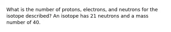 What is the number of protons, electrons, and neutrons for the isotope described? An isotope has 21 neutrons and a mass number of 40.