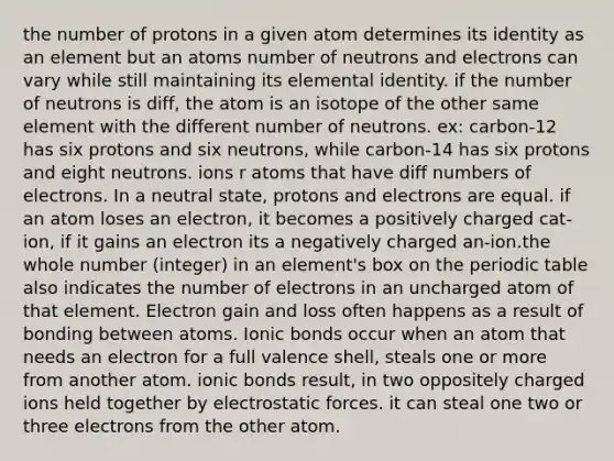 the number of protons in a given atom determines its identity as an element but an atoms number of neutrons and electrons can vary while still maintaining its elemental identity. if the number of neutrons is diff, the atom is an isotope of the other same element with the different number of neutrons. ex: carbon-12 has six protons and six neutrons, while carbon-14 has six protons and eight neutrons. ions r atoms that have diff numbers of electrons. In a neutral state, protons and electrons are equal. if an atom loses an electron, it becomes a positively charged cat-ion, if it gains an electron its a negatively charged an-ion.the whole number (integer) in an element's box on the periodic table also indicates the number of electrons in an uncharged atom of that element. Electron gain and loss often happens as a result of bonding between atoms. Ionic bonds occur when an atom that needs an electron for a full valence shell, steals one or more from another atom. ionic bonds result, in two oppositely charged ions held together by electrostatic forces. it can steal one two or three electrons from the other atom.