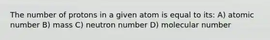 The number of protons in a given atom is equal to its: A) atomic number B) mass C) neutron number D) molecular number