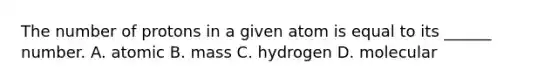 The number of protons in a given atom is equal to its ______ number. A. atomic B. mass C. hydrogen D. molecular