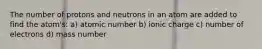 The number of protons and neutrons in an atom are added to find the atom's: a) atomic number b) ionic charge c) number of electrons d) mass number