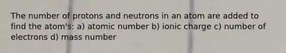 The number of protons and neutrons in an atom are added to find the atom's: a) atomic number b) ionic charge c) number of electrons d) mass number