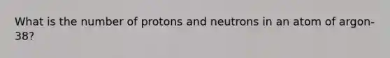 What is the number of protons and neutrons in an atom of argon-38?